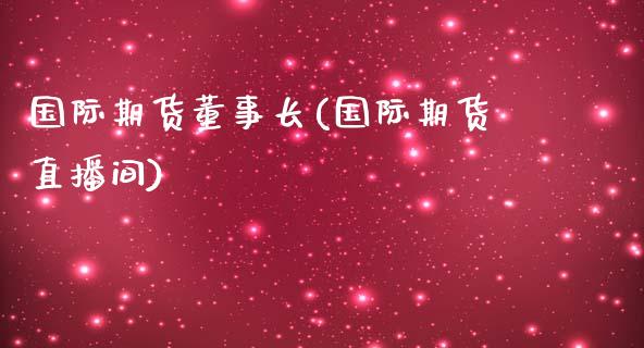 国际期货董事长(国际期货直播间)_https://www.mfrzs.com_恒生指数开户_第1张